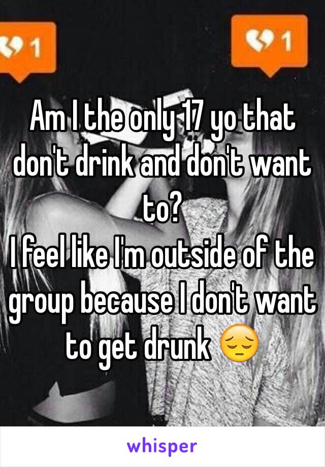 Am I the only 17 yo that don't drink and don't want to? 
I feel like I'm outside of the group because I don't want to get drunk 😔