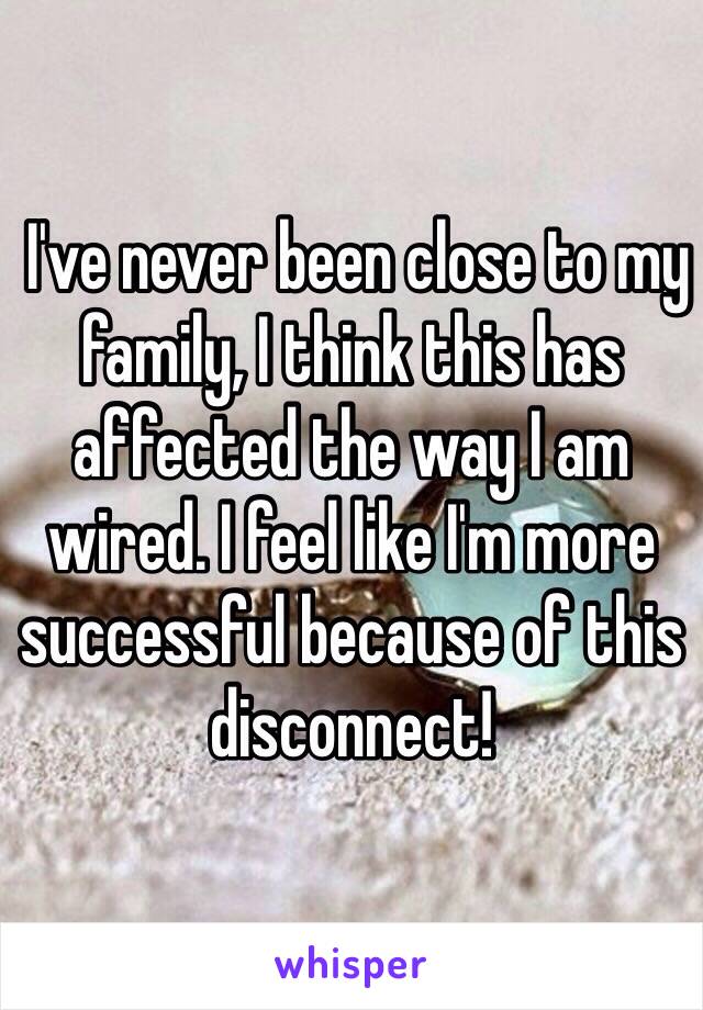  I've never been close to my family, I think this has affected the way I am wired. I feel like I'm more successful because of this disconnect!