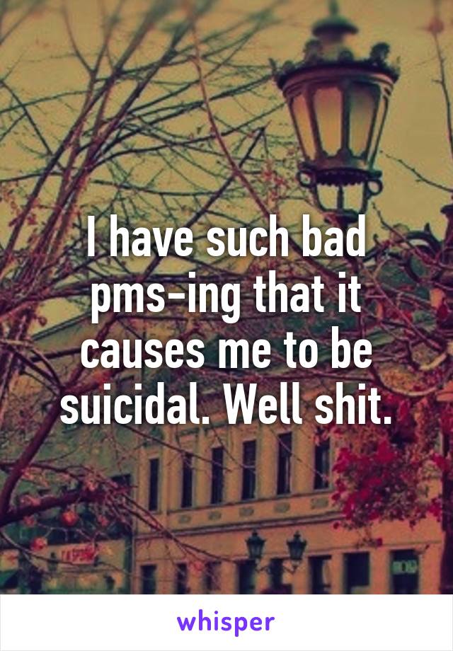 I have such bad pms-ing that it causes me to be suicidal. Well shit.