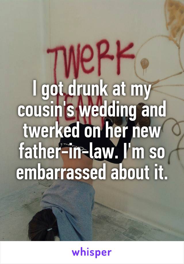 I got drunk at my cousin's wedding and twerked on her new father-in-law. I'm so embarrassed about it.