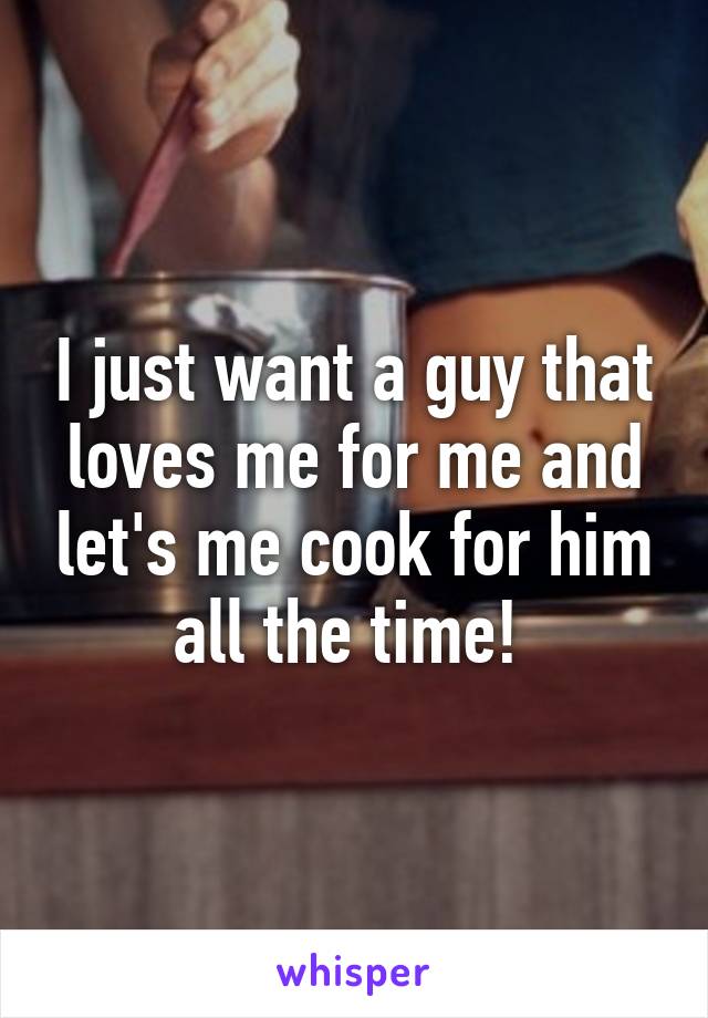 I just want a guy that loves me for me and let's me cook for him all the time! 