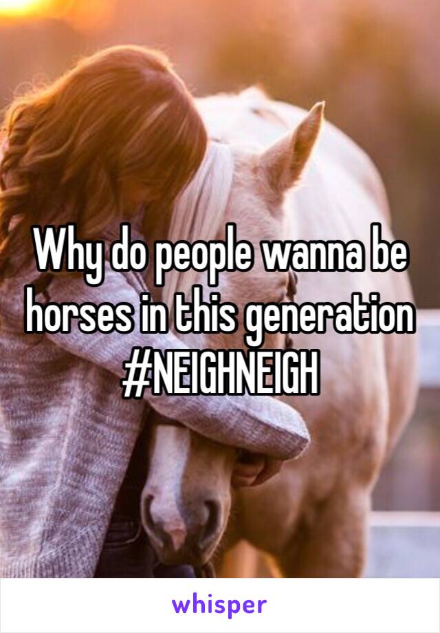Why do people wanna be horses in this generation #NEIGHNEIGH 
