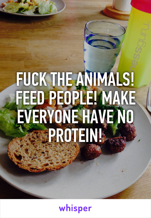 FUCK THE ANIMALS! FEED PEOPLE! MAKE EVERYONE HAVE NO PROTEIN!