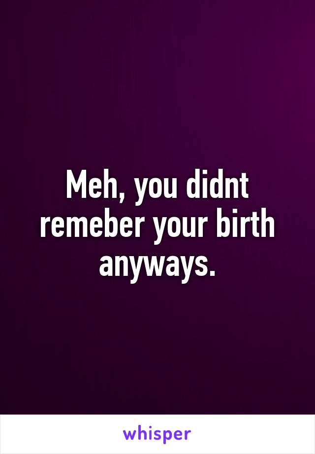 Meh, you didnt remeber your birth anyways.
