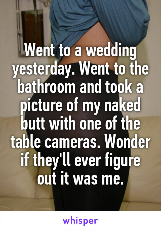 Went to a wedding yesterday. Went to the bathroom and took a picture of my naked butt with one of the table cameras. Wonder if they'll ever figure out it was me.