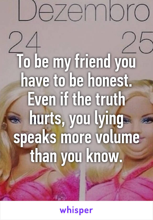 To be my friend you have to be honest. Even if the truth hurts, you lying speaks more volume than you know.