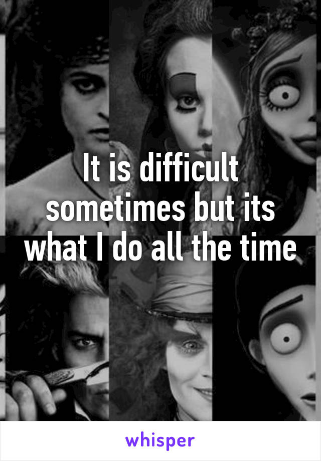 It is difficult sometimes but its what I do all the time 