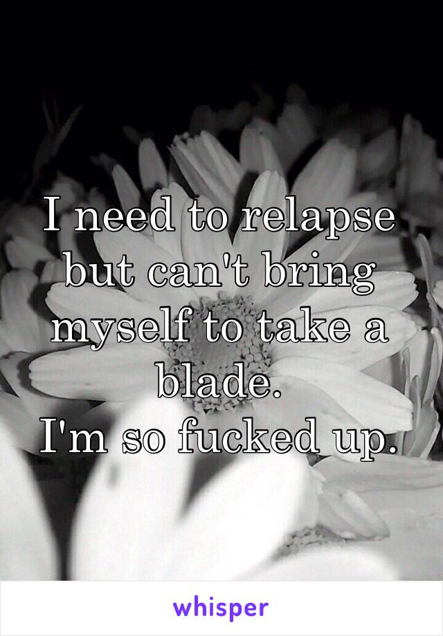 I need to relapse but can't bring myself to take a blade. 
I'm so fucked up. 
