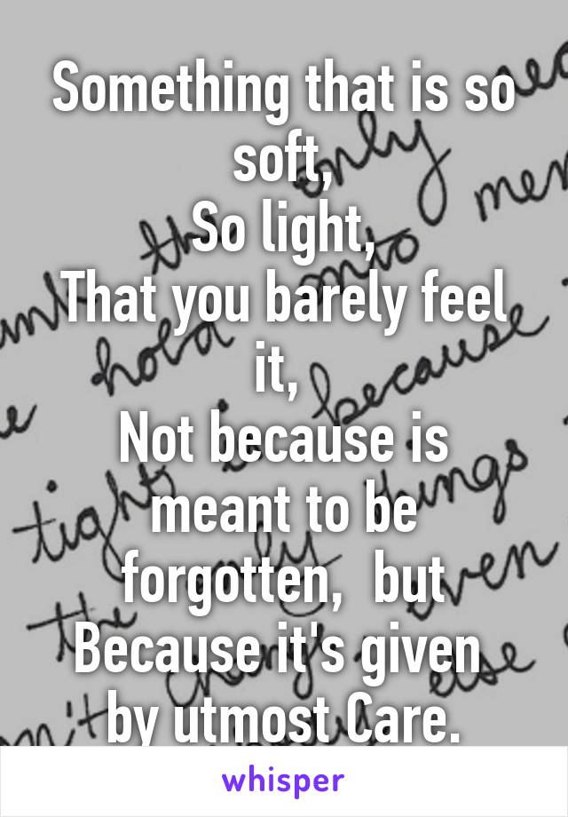 Something that is so soft,
So light,
That you barely feel it, 
Not because is meant to be forgotten,  but
Because it's given 
by utmost Care.