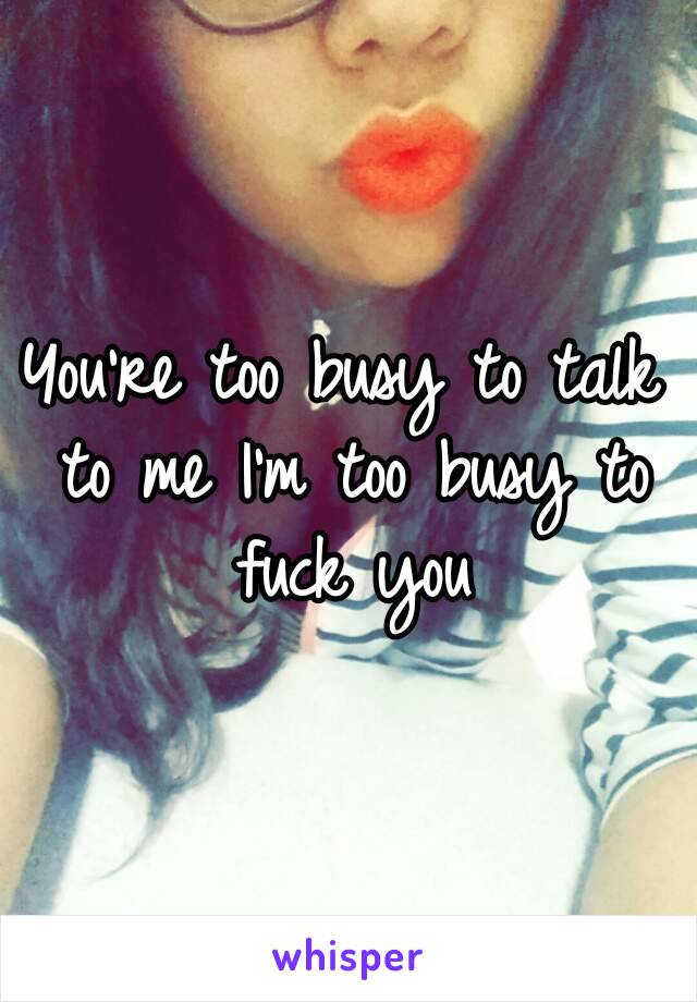 You're too busy to talk to me I'm too busy to fuck you