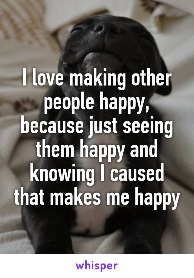 I love making other people happy, because just seeing them happy and knowing I caused that makes me happy