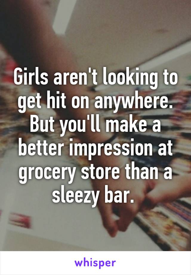 Girls aren't looking to get hit on anywhere. But you'll make a better impression at grocery store than a sleezy bar. 