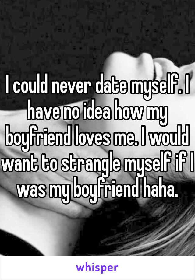 I could never date myself. I have no idea how my boyfriend loves me. I would want to strangle myself if I was my boyfriend haha.