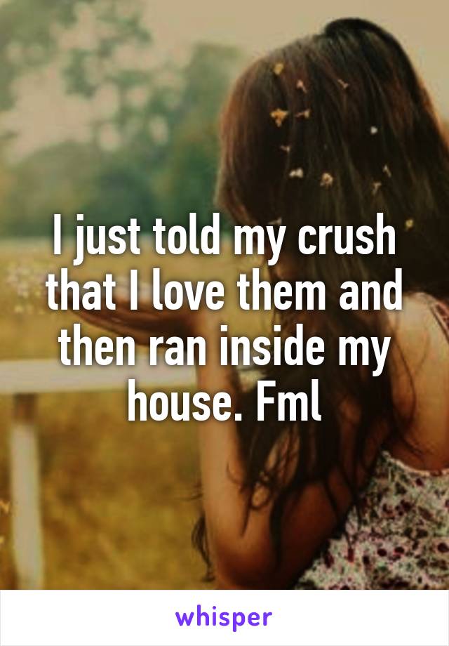 I just told my crush that I love them and then ran inside my house. Fml
