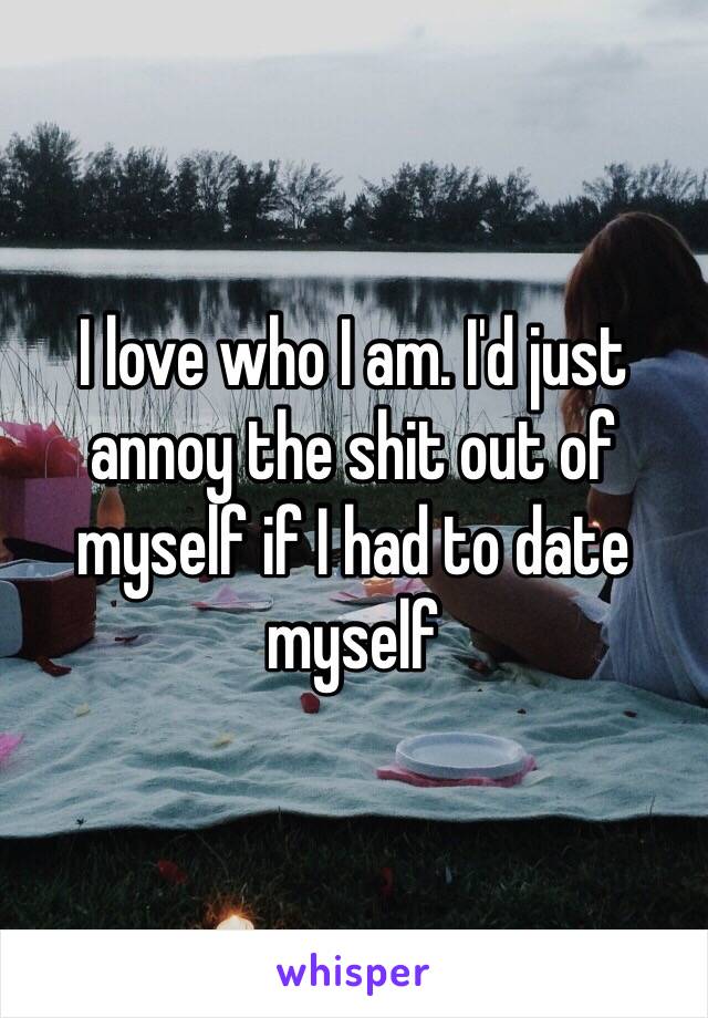 I love who I am. I'd just annoy the shit out of myself if I had to date myself