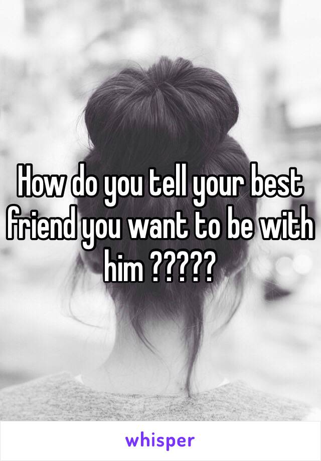 How do you tell your best friend you want to be with him ?????