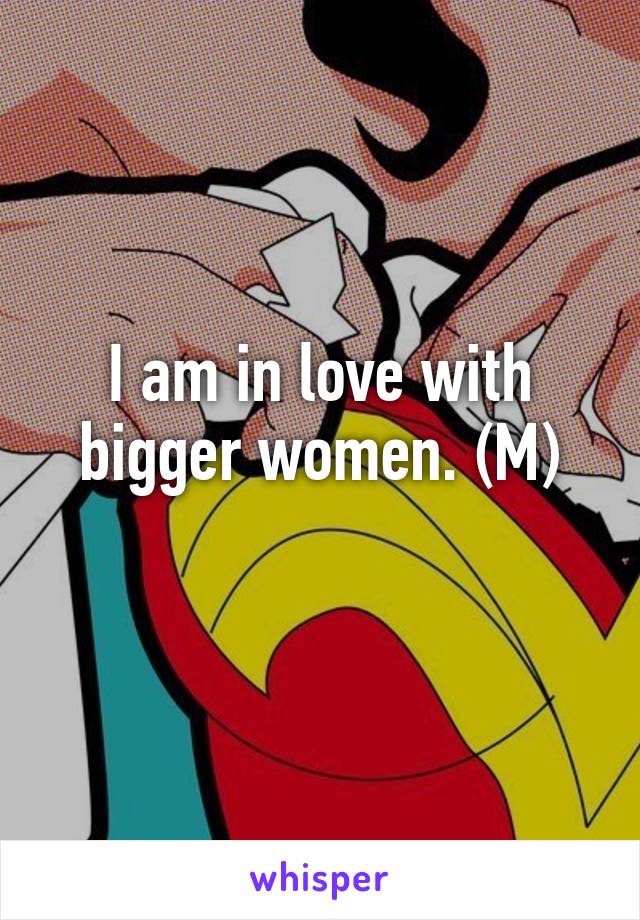 I am in love with bigger women. (M)
