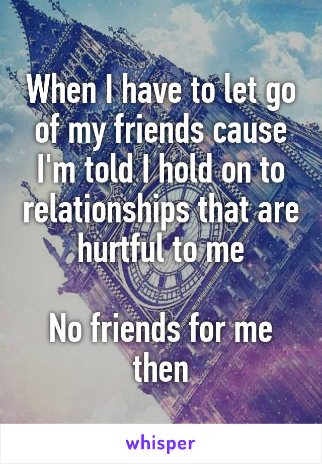 When I have to let go of my friends cause I'm told I hold on to relationships that are hurtful to me

No friends for me then