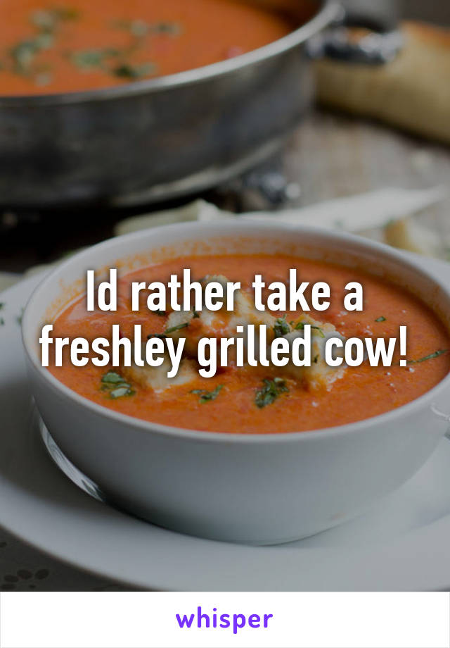 Id rather take a freshley grilled cow!