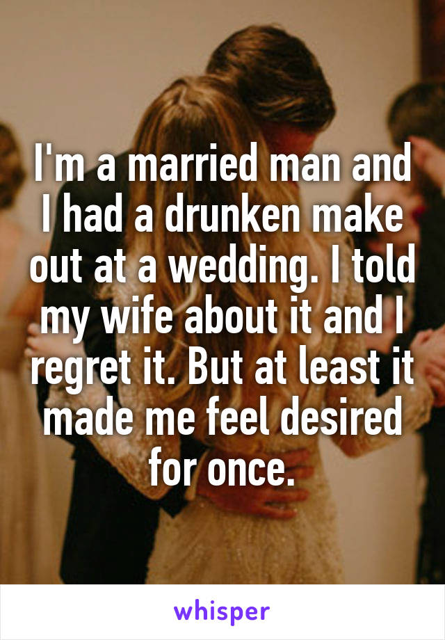 I'm a married man and I had a drunken make out at a wedding. I told my wife about it and I regret it. But at least it made me feel desired for once.