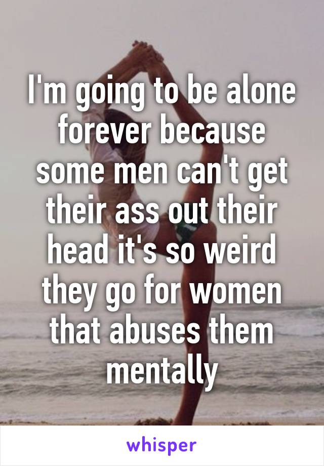 I'm going to be alone forever because some men can't get their ass out their head it's so weird they go for women that abuses them mentally