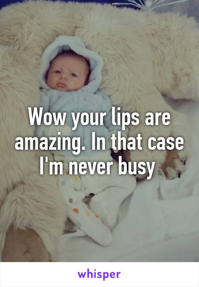 Wow your lips are amazing. In that case I'm never busy 