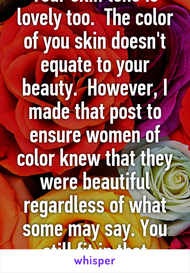 Your skin tone is lovely too.  The color of you skin doesn't equate to your beauty.  However, I made that post to ensure women of color knew that they were beautiful regardless of what some may say. You still fit in that category 