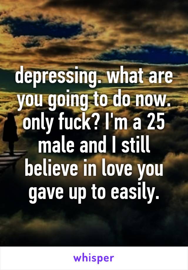 depressing. what are you going to do now. only fuck? I'm a 25 male and I still believe in love you gave up to easily.