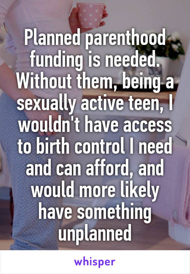 Planned parenthood funding is needed. Without them, being a sexually active teen, I wouldn't have access to birth control I need and can afford, and would more likely have something unplanned