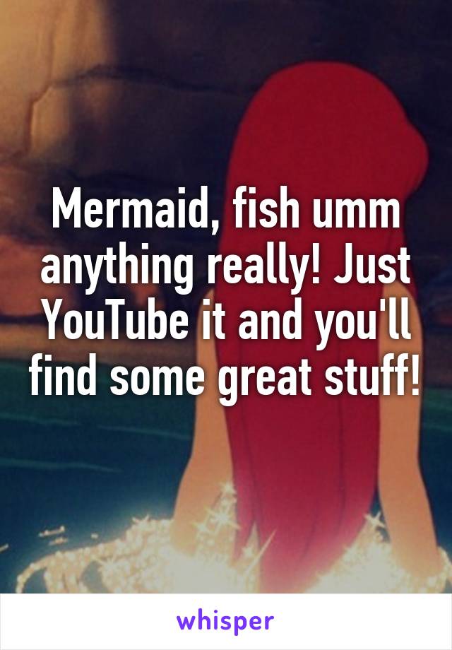 Mermaid, fish umm anything really! Just YouTube it and you'll find some great stuff! 