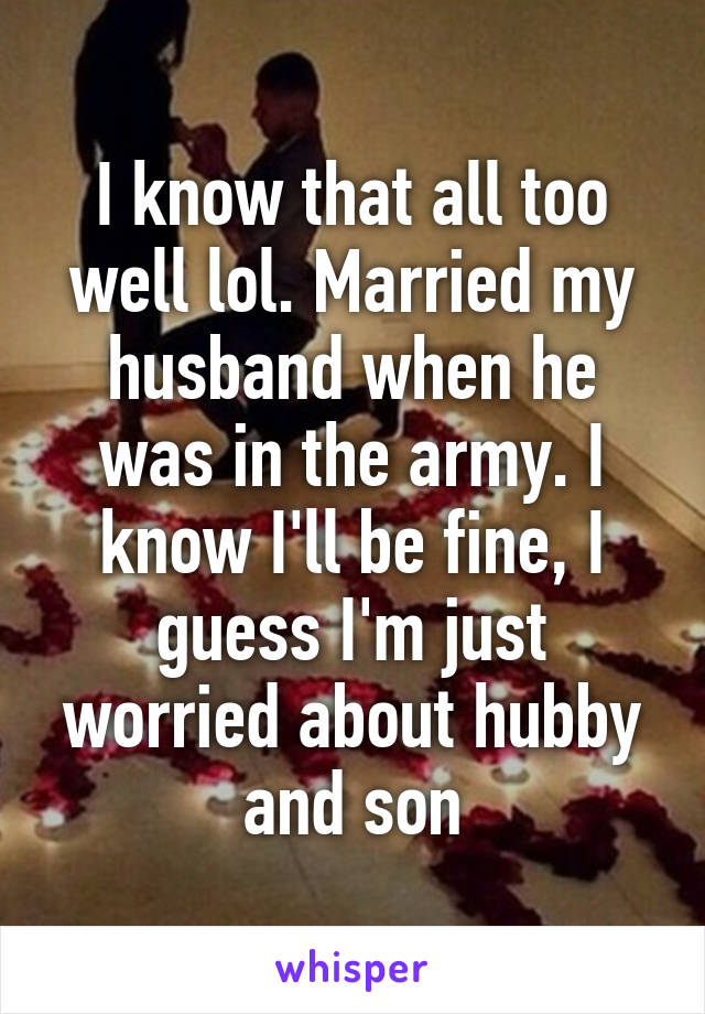 I know that all too well lol. Married my husband when he was in the army. I know I'll be fine, I guess I'm just worried about hubby and son