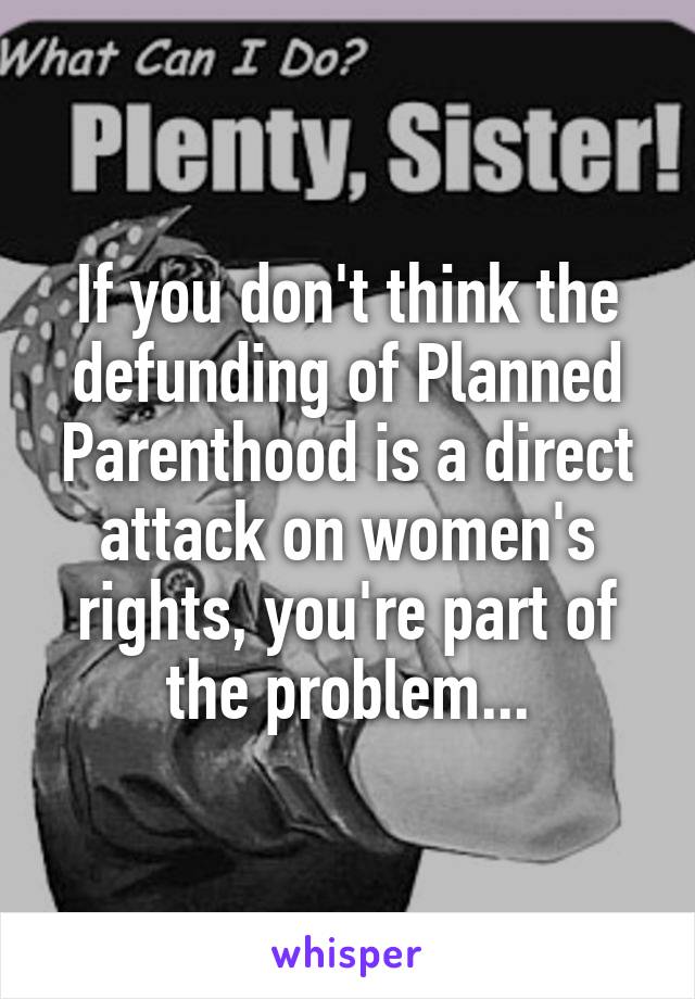 If you don't think the defunding of Planned Parenthood is a direct attack on women's rights, you're part of the problem...