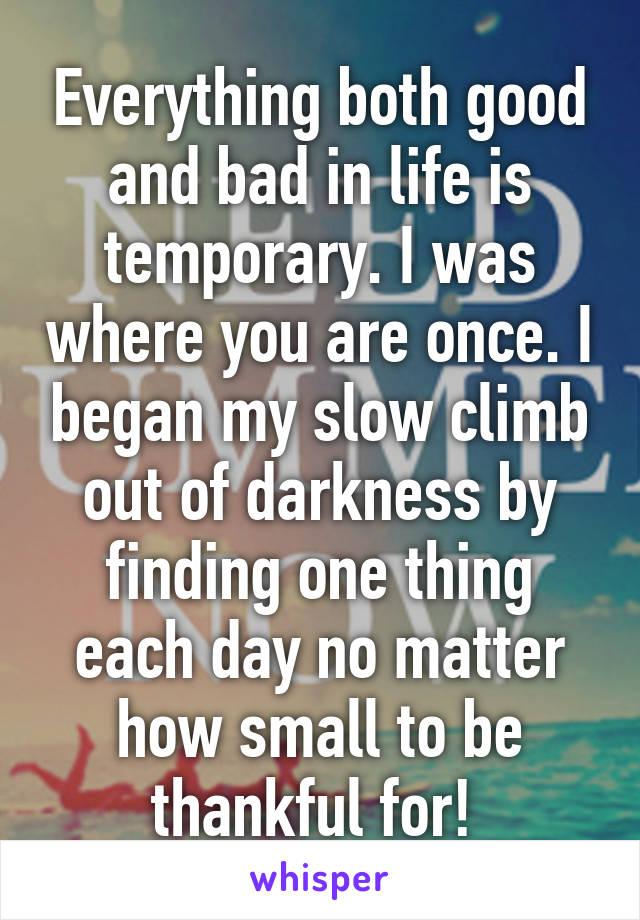 Everything both good and bad in life is temporary. I was where you are once. I began my slow climb out of darkness by finding one thing each day no matter how small to be thankful for! 