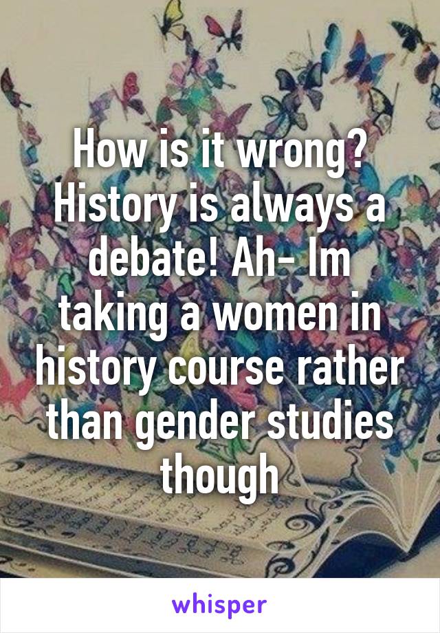 How is it wrong? History is always a debate! Ah- Im taking a women in history course rather than gender studies though