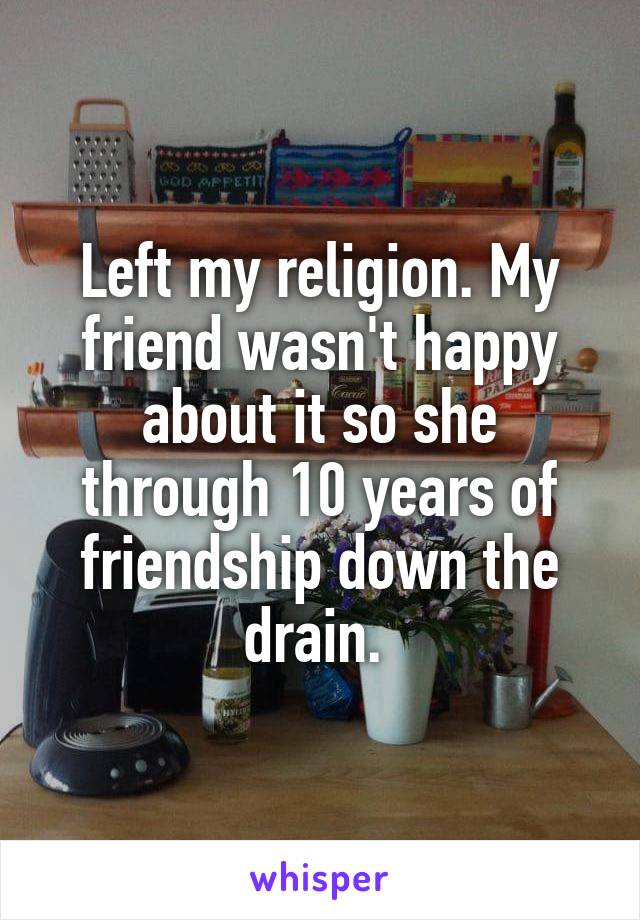 Left my religion. My friend wasn't happy about it so she through 10 years of friendship down the drain. 