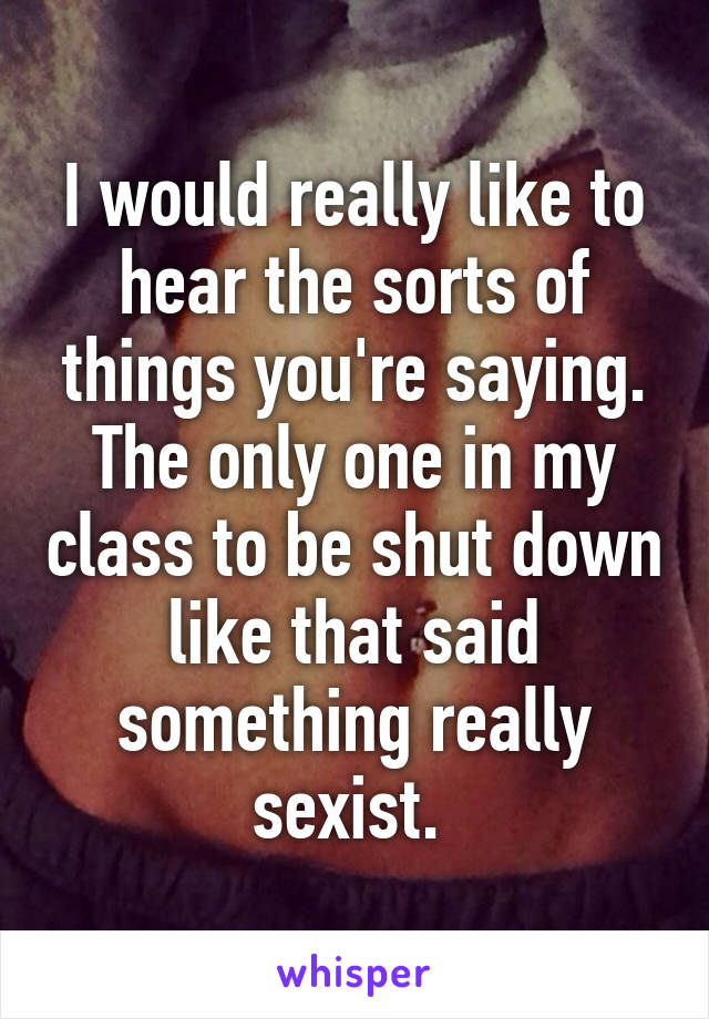 I would really like to hear the sorts of things you're saying. The only one in my class to be shut down like that said something really sexist. 