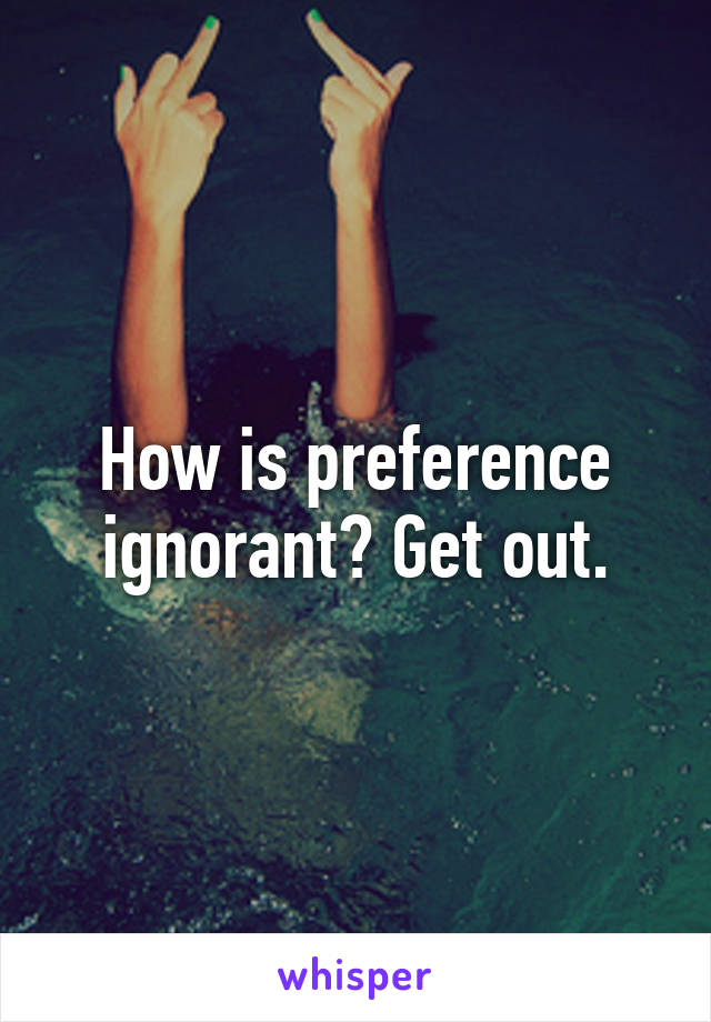 How is preference ignorant? Get out.