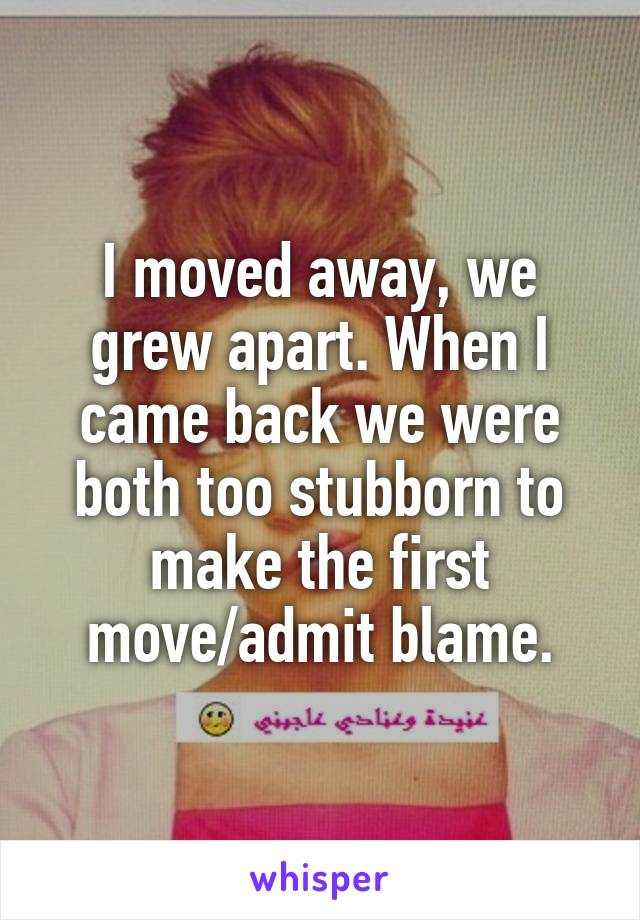 I moved away, we grew apart. When I came back we were both too stubborn to make the first move/admit blame.