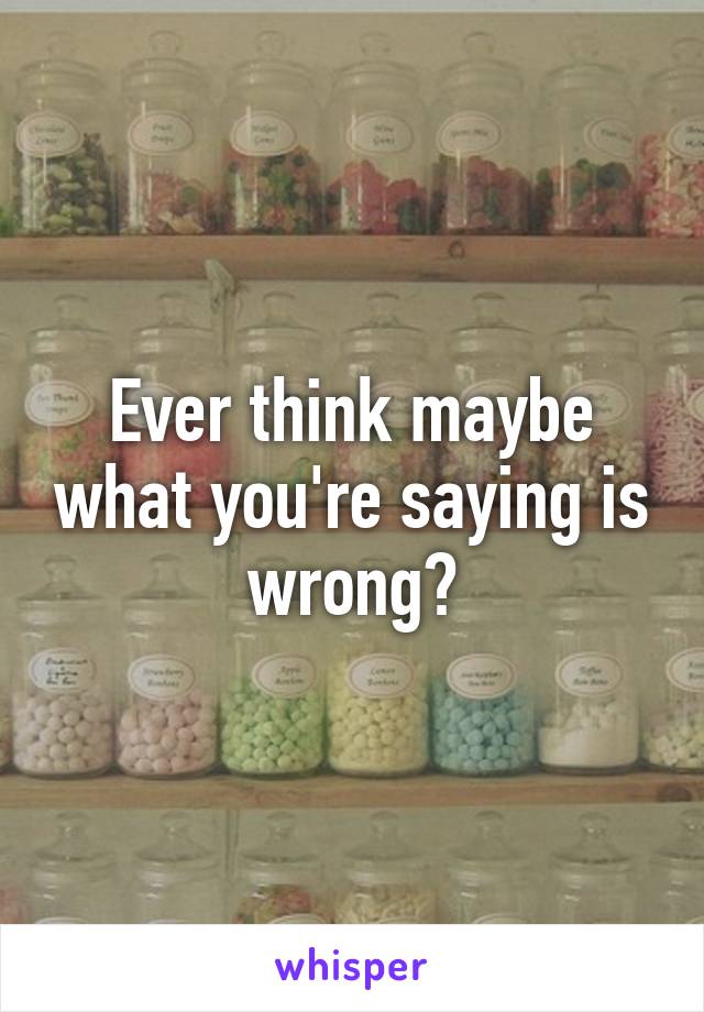 Ever think maybe what you're saying is wrong?