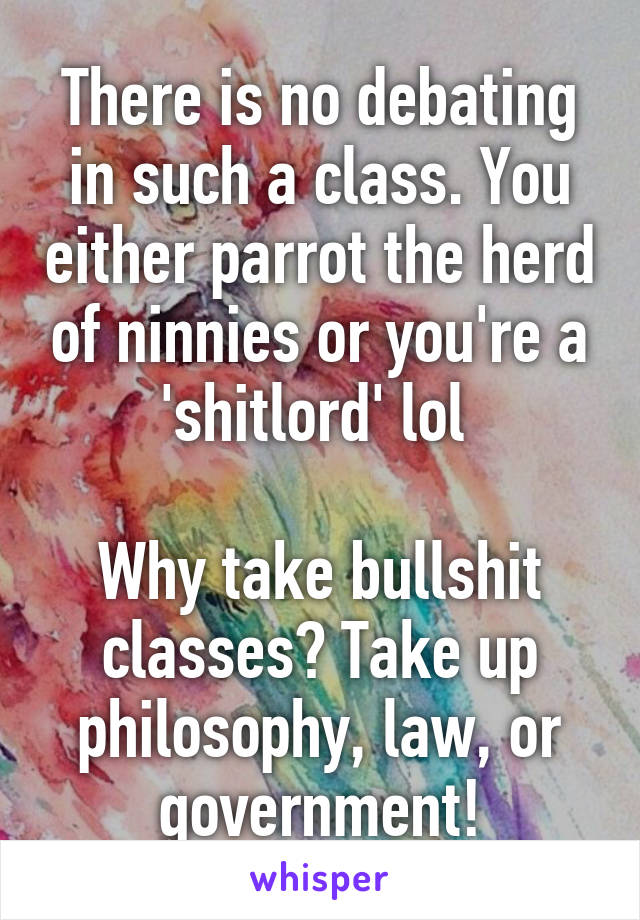 There is no debating in such a class. You either parrot the herd of ninnies or you're a 'shitlord' lol 

Why take bullshit classes? Take up philosophy, law, or government!