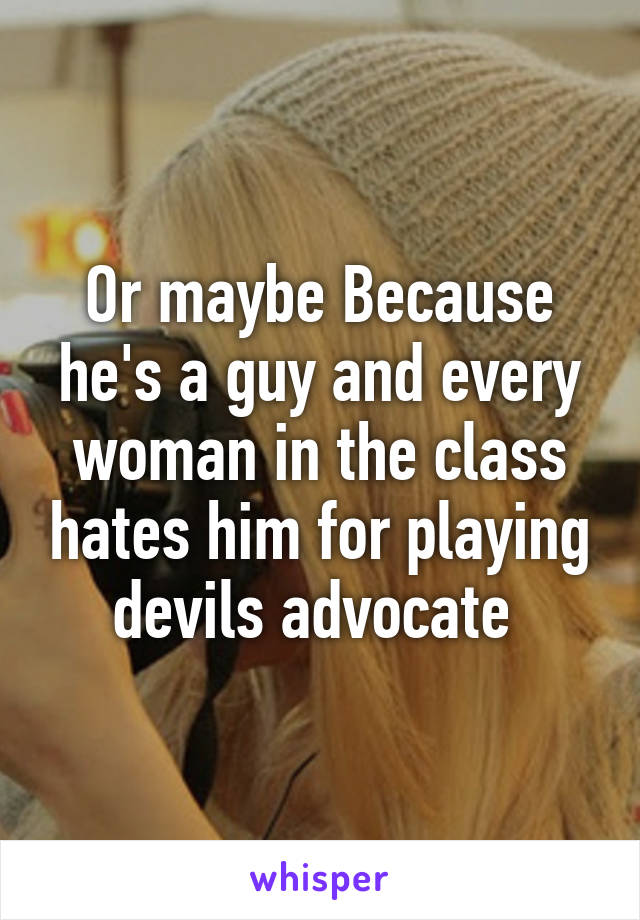 Or maybe Because he's a guy and every woman in the class hates him for playing devils advocate 
