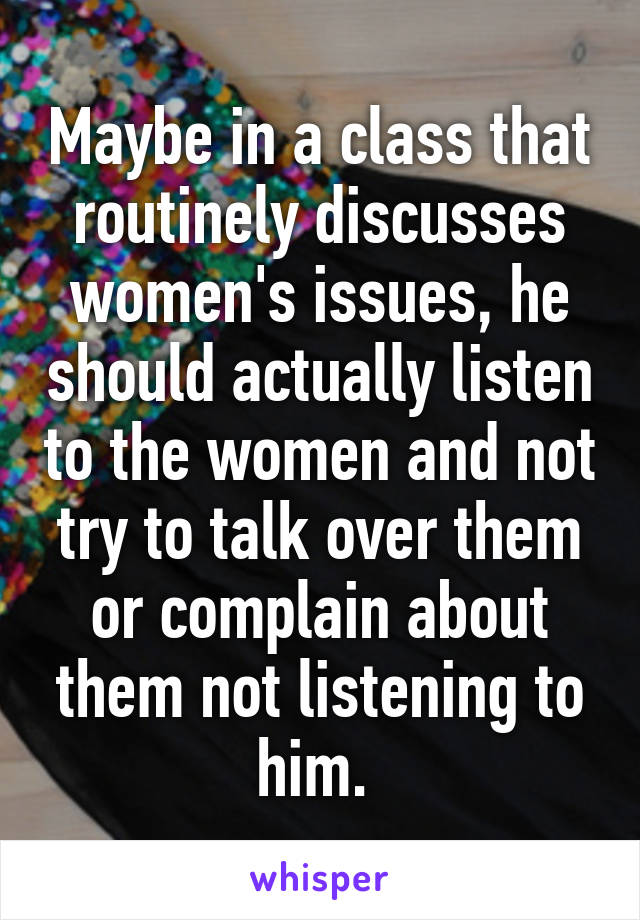 Maybe in a class that routinely discusses women's issues, he should actually listen to the women and not try to talk over them or complain about them not listening to him. 