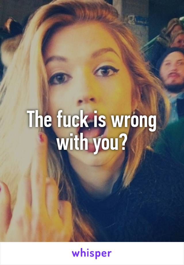 The fuck is wrong with you?