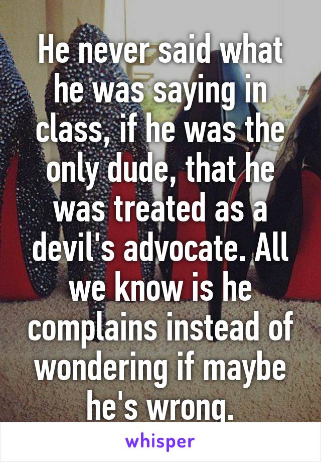 He never said what he was saying in class, if he was the only dude, that he was treated as a devil's advocate. All we know is he complains instead of wondering if maybe he's wrong.