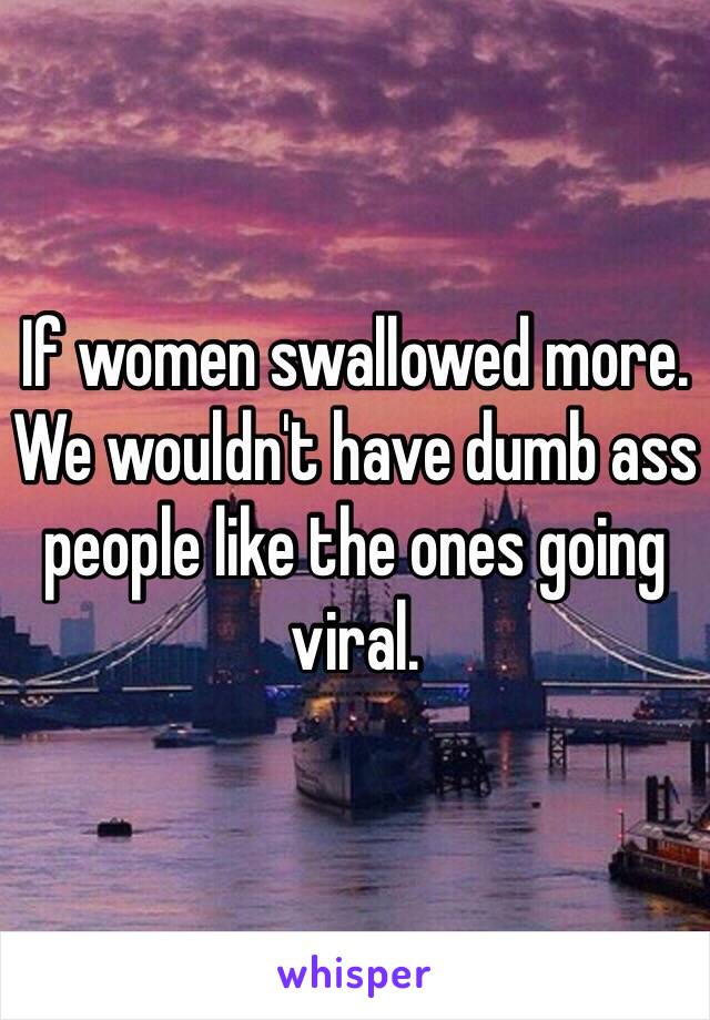 If women swallowed more. We wouldn't have dumb ass people like the ones going viral. 