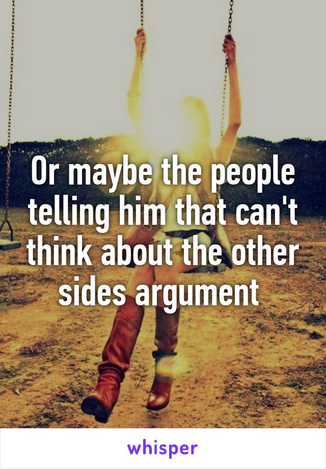 Or maybe the people telling him that can't think about the other sides argument 