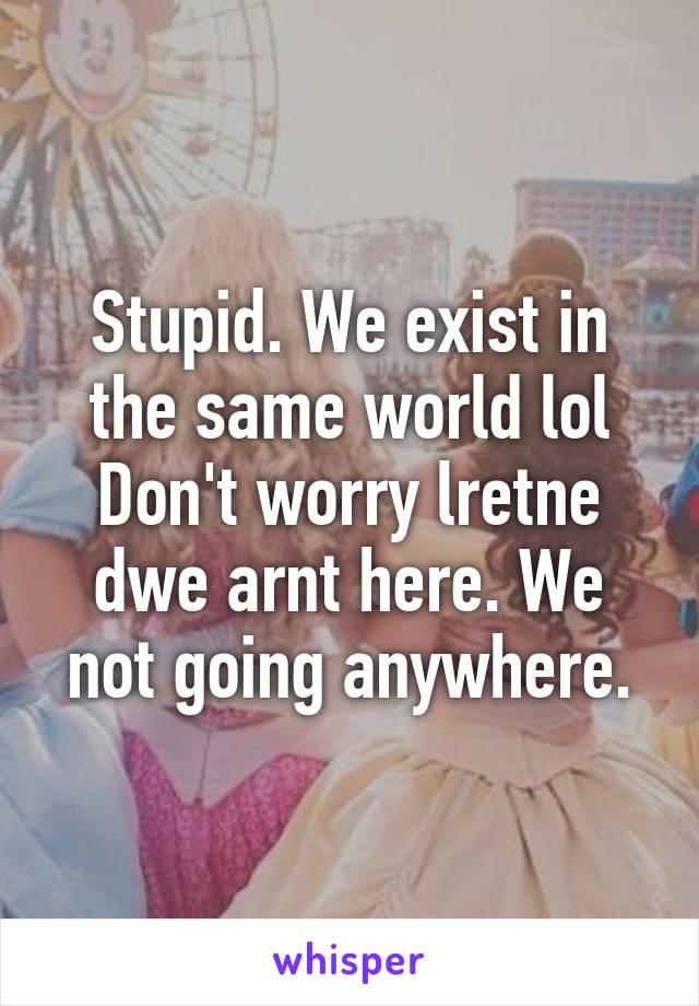 Stupid. We exist in the same world lol Don't worry lretne dwe arnt here. We not going anywhere.