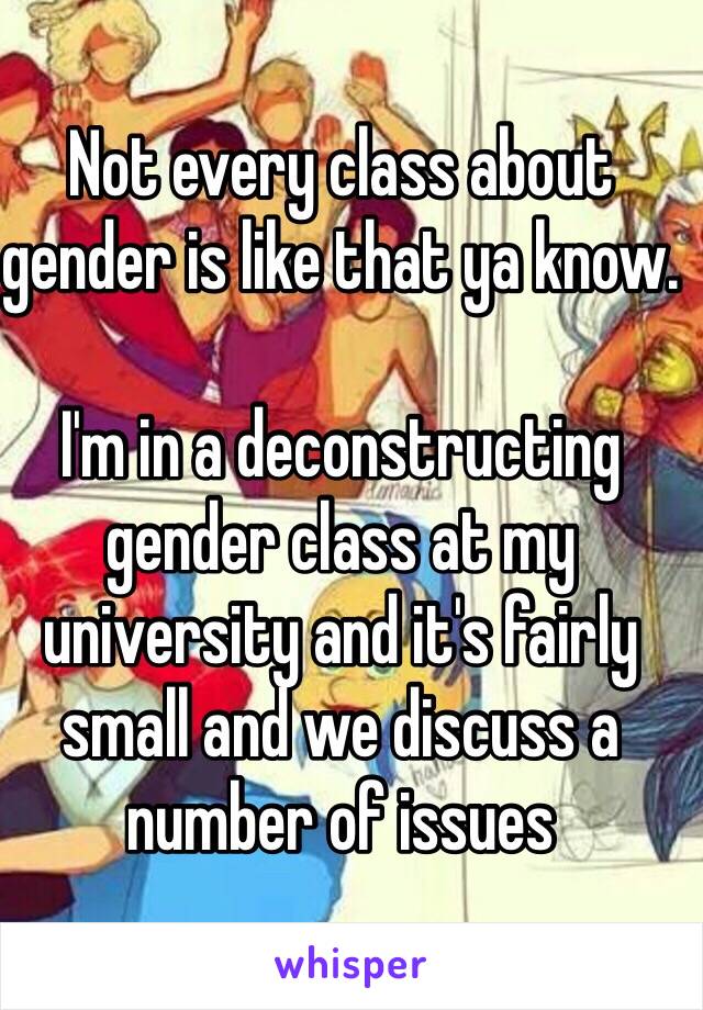 Not every class about gender is like that ya know. 

I'm in a deconstructing gender class at my university and it's fairly small and we discuss a number of issues