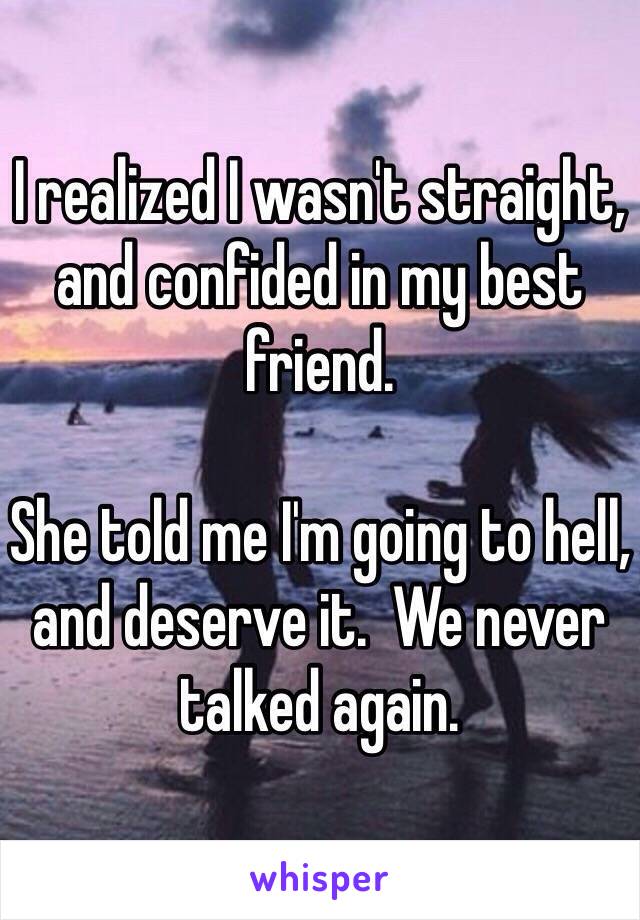 I realized I wasn't straight, and confided in my best friend.

She told me I'm going to hell, and deserve it.  We never talked again.
