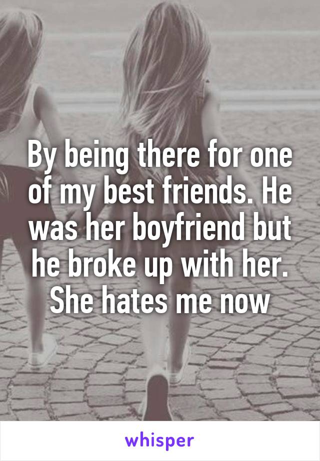 By being there for one of my best friends. He was her boyfriend but he broke up with her. She hates me now